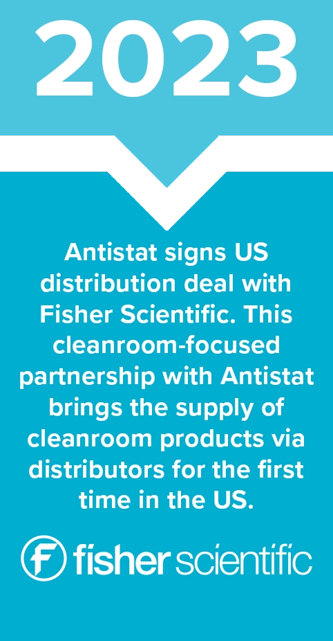2023 - Antistat signs US distribution deal with Fisher Scientific. This cleanroom-focused partnership with Antistat brings the supply of cleanroom products via distributors for the first time in the US